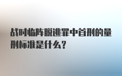 战时临阵脱逃罪中首刑的量刑标准是什么？