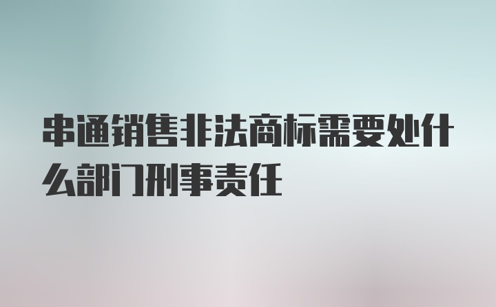 串通销售非法商标需要处什么部门刑事责任