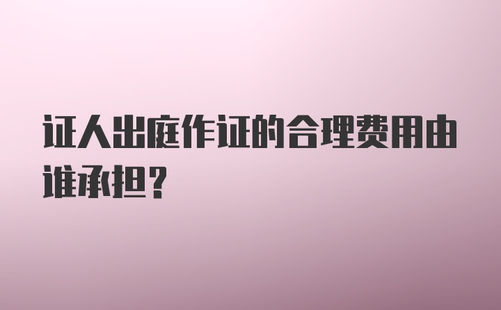 证人出庭作证的合理费用由谁承担？