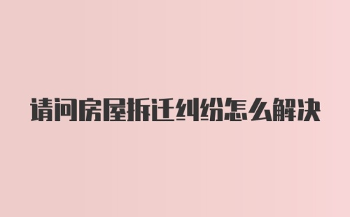 请问房屋拆迁纠纷怎么解决