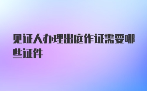 见证人办理出庭作证需要哪些证件