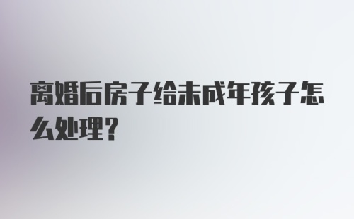 离婚后房子给未成年孩子怎么处理？