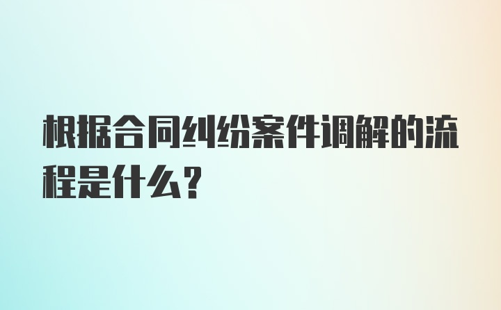 根据合同纠纷案件调解的流程是什么？