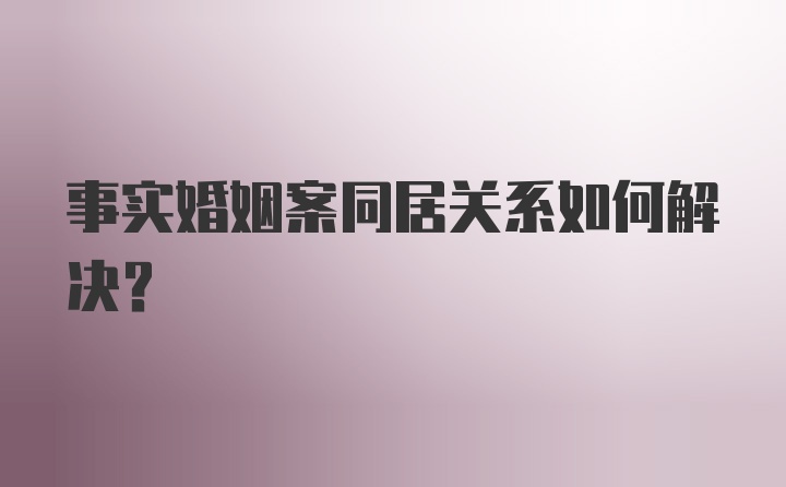 事实婚姻案同居关系如何解决？