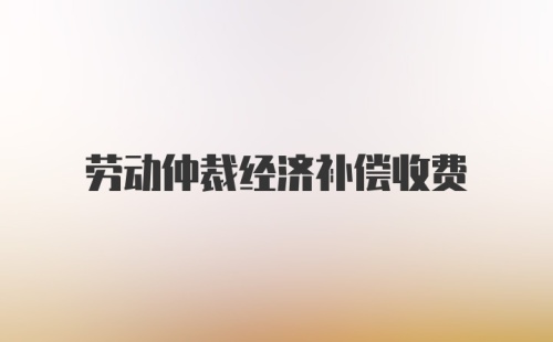 劳动仲裁经济补偿收费