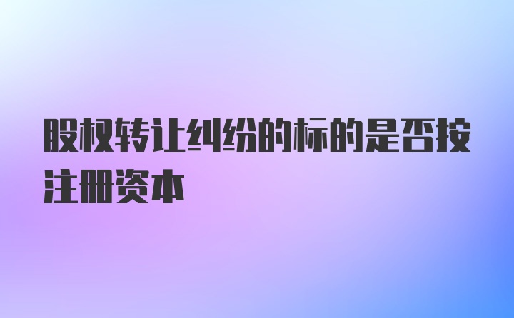 股权转让纠纷的标的是否按注册资本