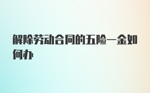 解除劳动合同的五险一金如何办