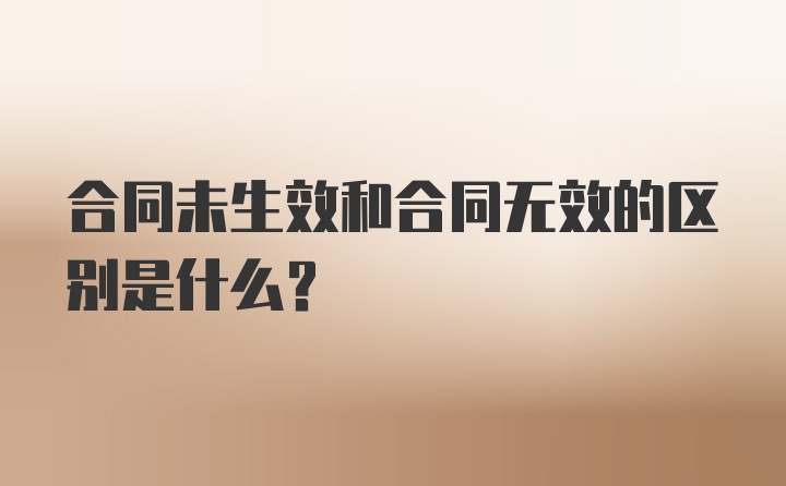 合同未生效和合同无效的区别是什么？