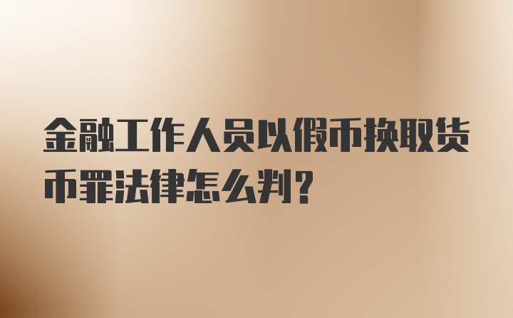 金融工作人员以假币换取货币罪法律怎么判?