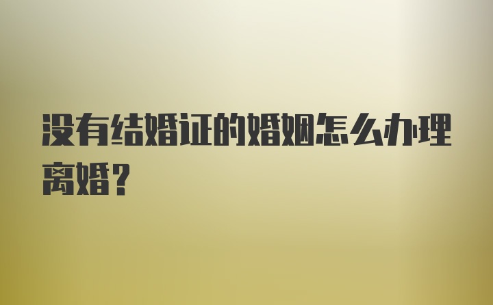 没有结婚证的婚姻怎么办理离婚？