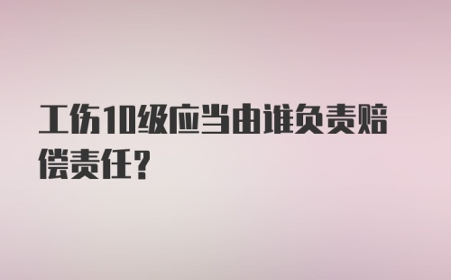 工伤10级应当由谁负责赔偿责任？