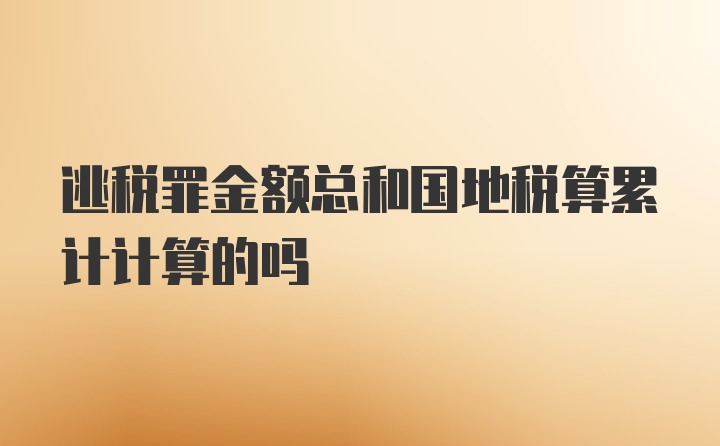 逃税罪金额总和国地税算累计计算的吗