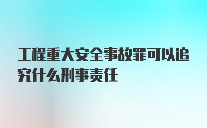 工程重大安全事故罪可以追究什么刑事责任