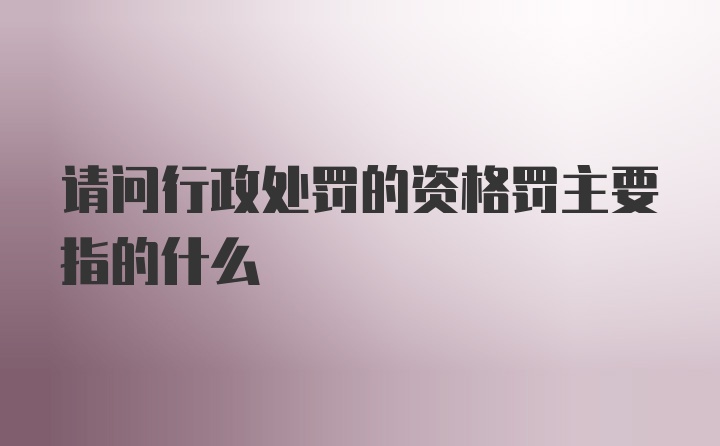 请问行政处罚的资格罚主要指的什么