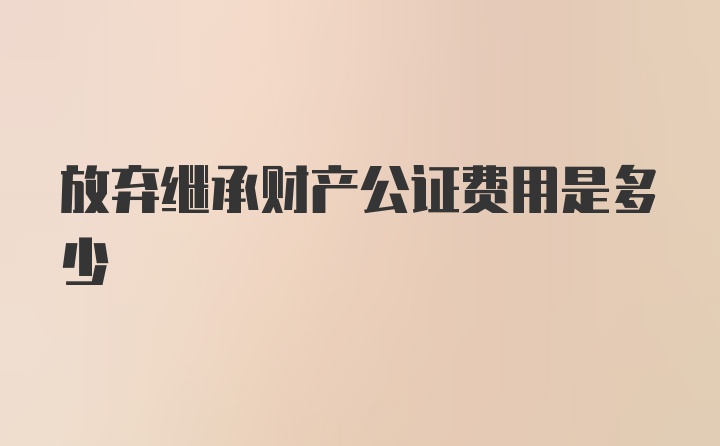 放弃继承财产公证费用是多少