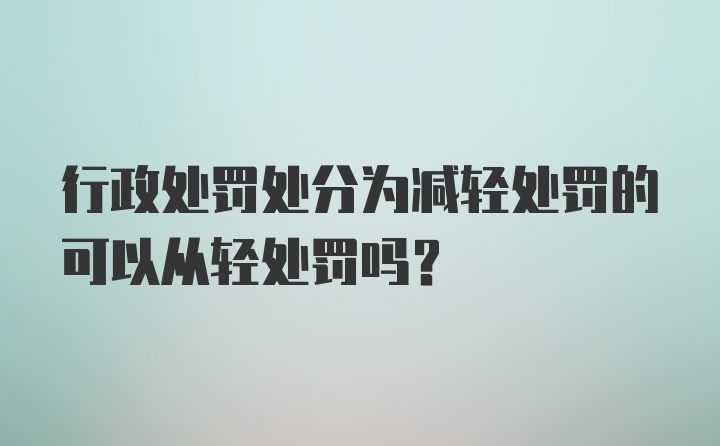 行政处罚处分为减轻处罚的可以从轻处罚吗？