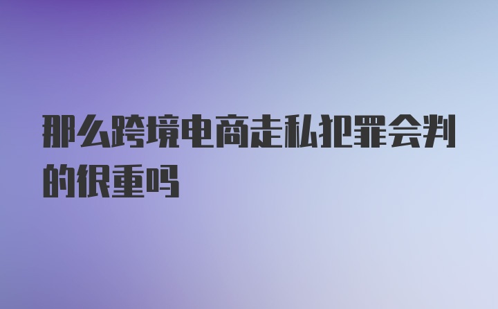 那么跨境电商走私犯罪会判的很重吗