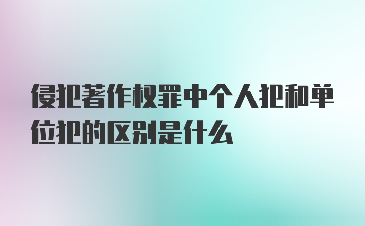 侵犯著作权罪中个人犯和单位犯的区别是什么