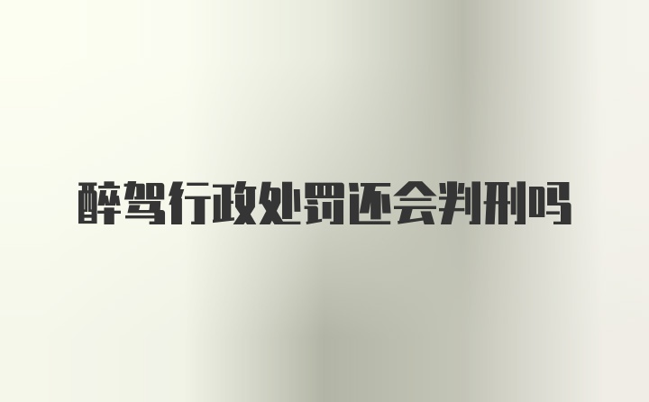 醉驾行政处罚还会判刑吗