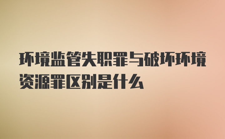 环境监管失职罪与破坏环境资源罪区别是什么