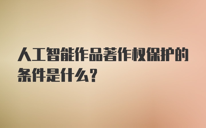 人工智能作品著作权保护的条件是什么？