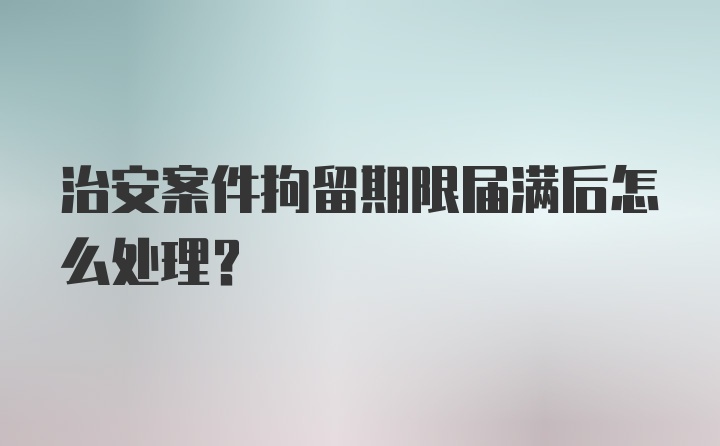 治安案件拘留期限届满后怎么处理？