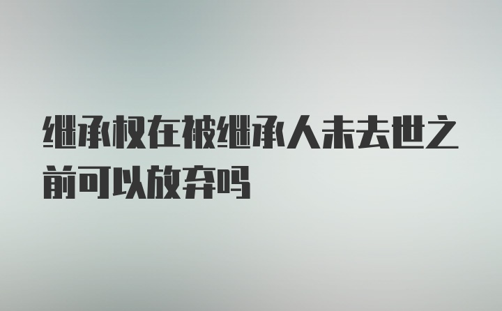 继承权在被继承人未去世之前可以放弃吗