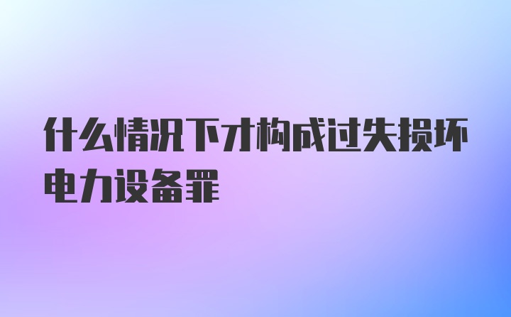 什么情况下才构成过失损坏电力设备罪