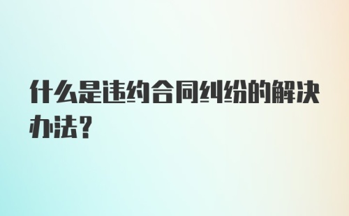 什么是违约合同纠纷的解决办法?