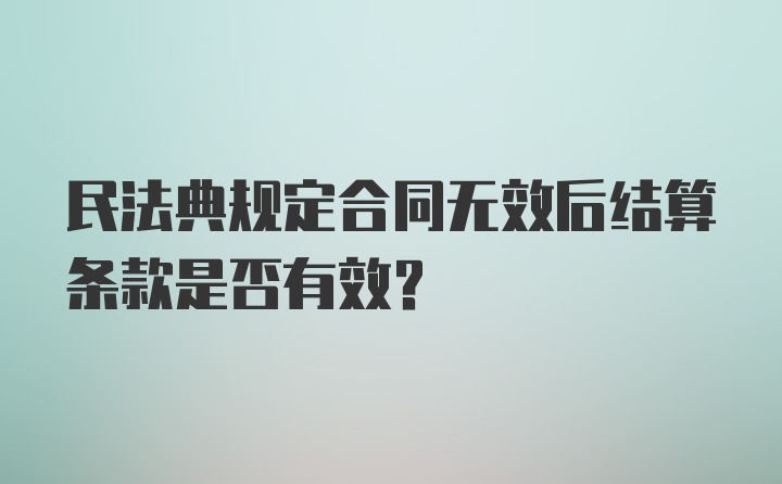 民法典规定合同无效后结算条款是否有效？