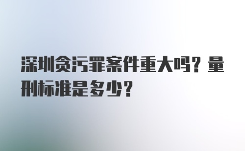 深圳贪污罪案件重大吗？量刑标准是多少？