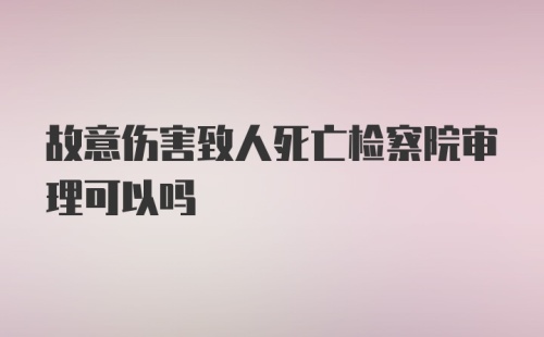 故意伤害致人死亡检察院审理可以吗