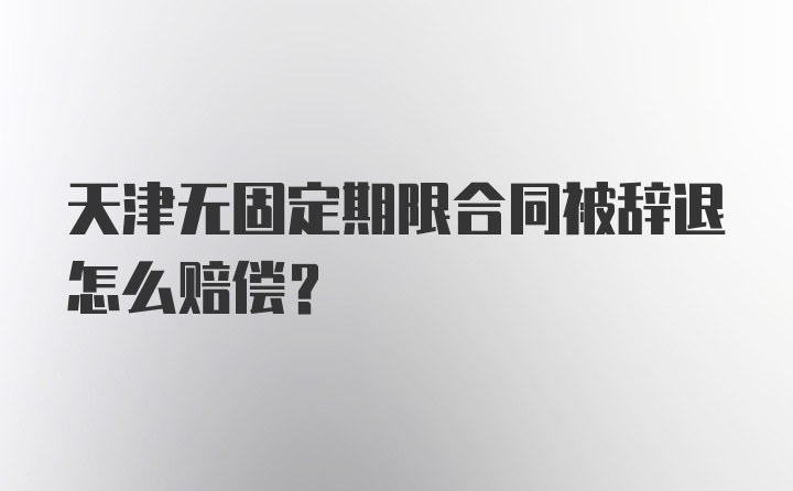 天津无固定期限合同被辞退怎么赔偿？