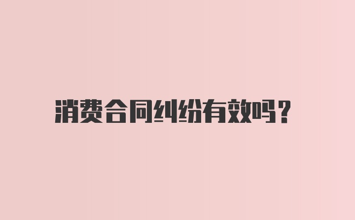 消费合同纠纷有效吗？