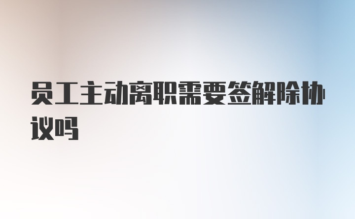 员工主动离职需要签解除协议吗