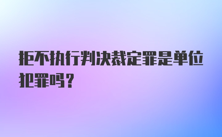 拒不执行判决裁定罪是单位犯罪吗？