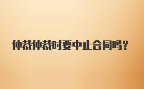 仲裁仲裁时要中止合同吗？