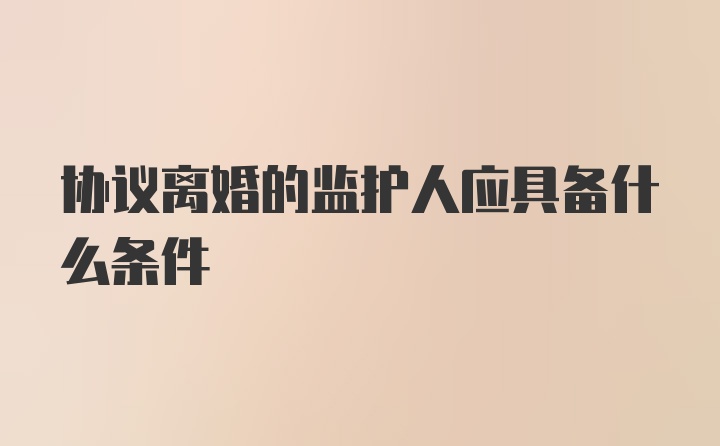 协议离婚的监护人应具备什么条件