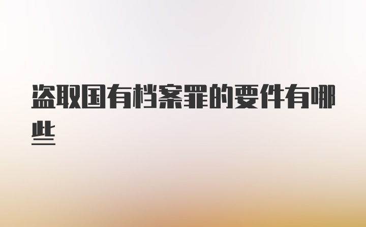 盗取国有档案罪的要件有哪些