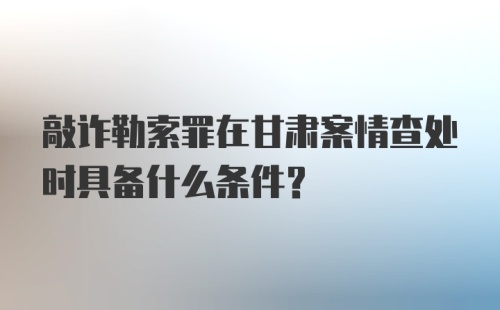 敲诈勒索罪在甘肃案情查处时具备什么条件？