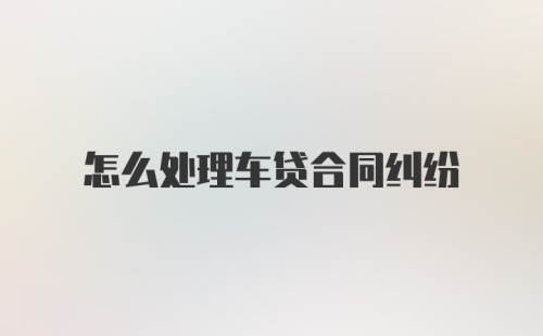 怎么处理车贷合同纠纷