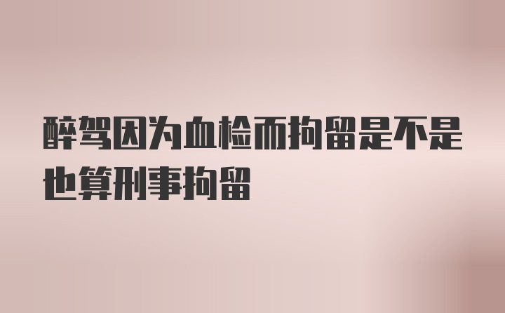 醉驾因为血检而拘留是不是也算刑事拘留