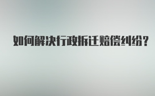 如何解决行政拆迁赔偿纠纷？