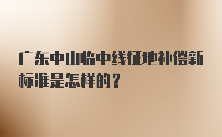 广东中山临中线征地补偿新标准是怎样的？