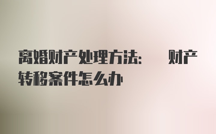 离婚财产处理方法: 财产转移案件怎么办