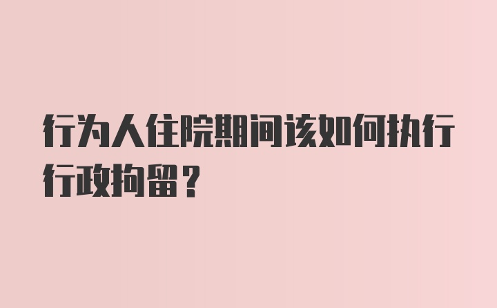 行为人住院期间该如何执行行政拘留？