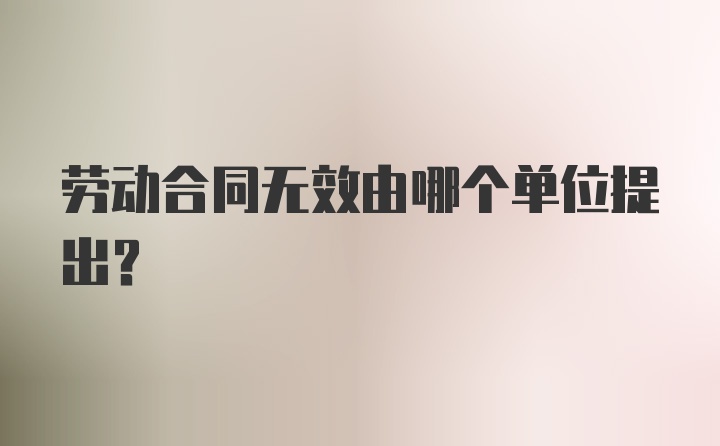 劳动合同无效由哪个单位提出？