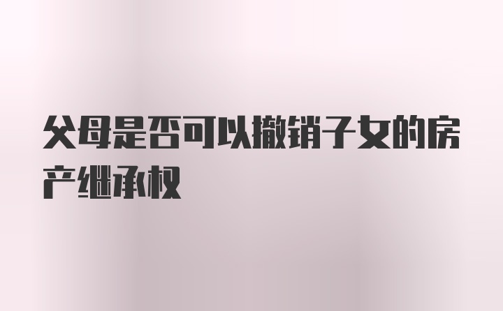 父母是否可以撤销子女的房产继承权