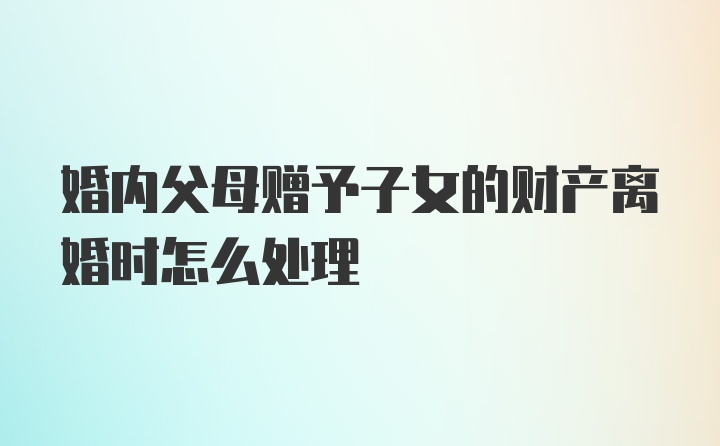 婚内父母赠予子女的财产离婚时怎么处理