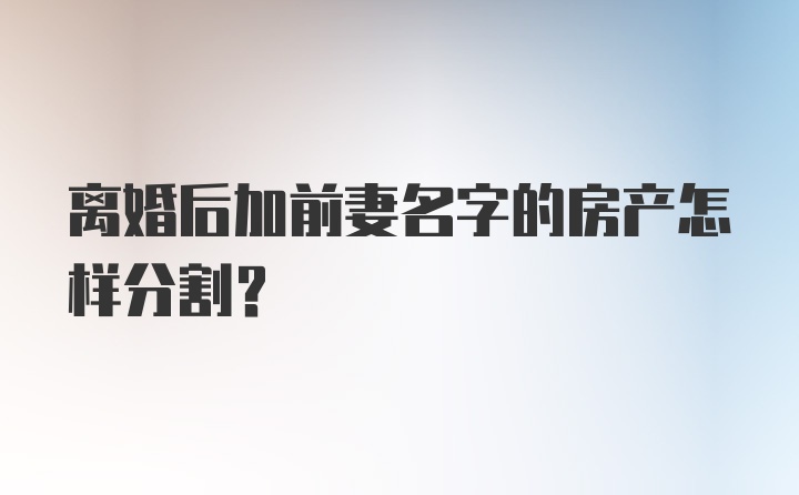 离婚后加前妻名字的房产怎样分割？